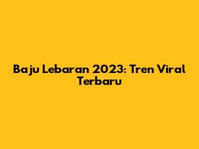 Baju Lebaran 2023: Tren Viral Terbaru