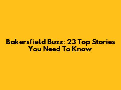 Bakersfield Buzz: 23 Top Stories You Need To Know