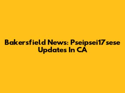 Bakersfield News: Pseipsei17sese Updates In CA