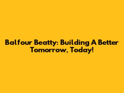 Balfour Beatty: Building A Better Tomorrow, Today!
