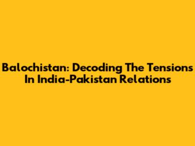 Balochistan: Decoding The Tensions In India-Pakistan Relations