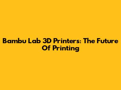 Bambu Lab 3D Printers: The Future Of Printing