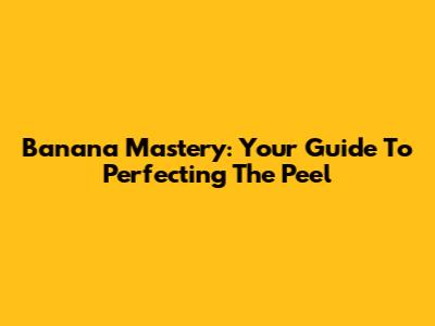 Banana Mastery: Your Guide To Perfecting The Peel