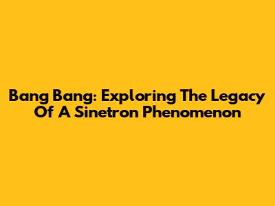 Bang Bang: Exploring The Legacy Of A Sinetron Phenomenon