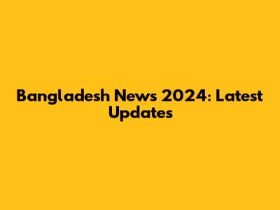 Bangladesh News 2024: Latest Updates