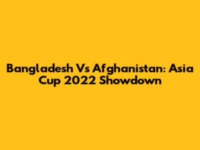 Bangladesh Vs Afghanistan: Asia Cup 2022 Showdown