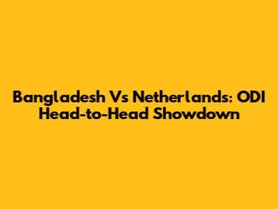 Bangladesh Vs Netherlands: ODI Head-to-Head Showdown