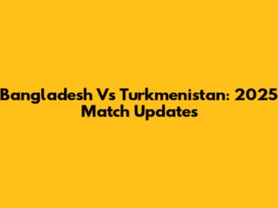 Bangladesh Vs Turkmenistan: 2025 Match Updates