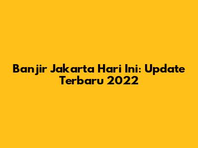 Banjir Jakarta Hari Ini: Update Terbaru 2022
