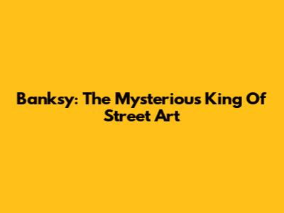 Banksy: The Mysterious King Of Street Art