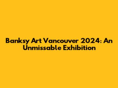 Banksy Art Vancouver 2024: An Unmissable Exhibition