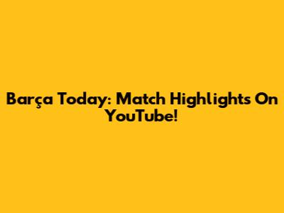 Barça Today: Match Highlights On YouTube!