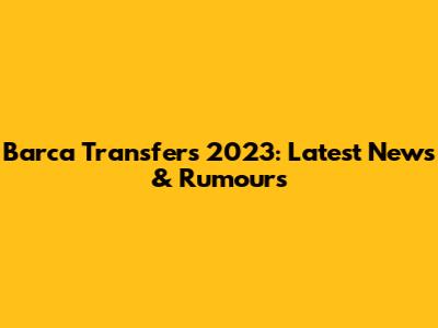 Barca Transfers 2023: Latest News & Rumours