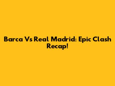 Barca Vs Real Madrid: Epic Clash Recap!