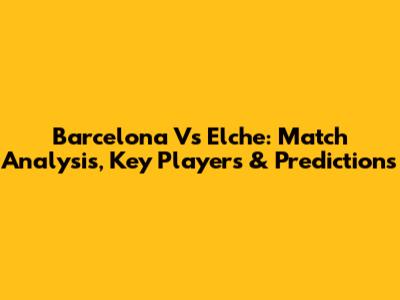 Barcelona Vs Elche: Match Analysis, Key Players & Predictions