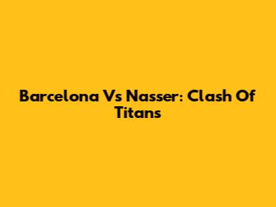 Barcelona Vs Nasser: Clash Of Titans