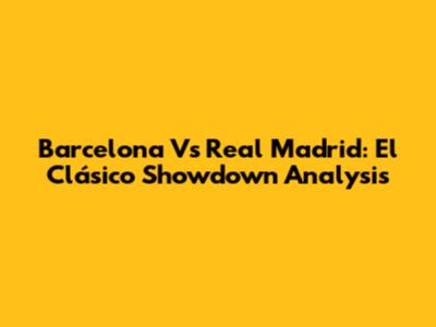 Barcelona Vs Real Madrid: El Clásico Showdown Analysis