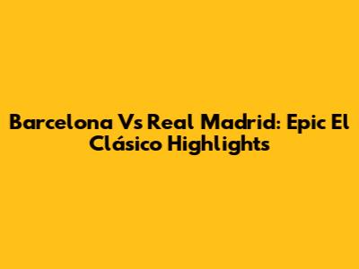 Barcelona Vs Real Madrid: Epic El Clásico Highlights