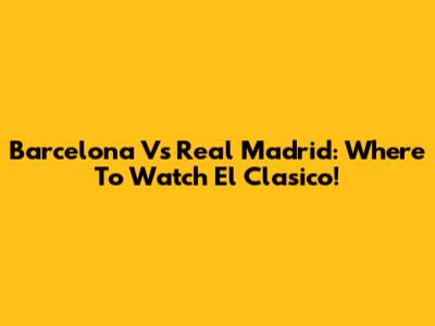 Barcelona Vs Real Madrid: Where To Watch El Clasico!