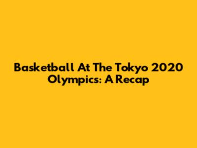 Basketball At The Tokyo 2020 Olympics: A Recap