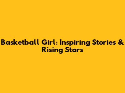 Basketball Girl: Inspiring Stories & Rising Stars