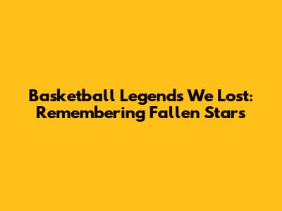 Basketball Legends We Lost: Remembering Fallen Stars
