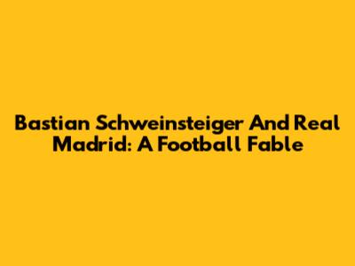 Bastian Schweinsteiger And Real Madrid: A Football Fable