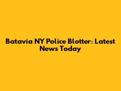 Batavia NY Police Blotter: Latest News Today