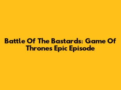 Battle Of The Bastards: Game Of Thrones' Epic Episode