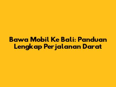 Bawa Mobil Ke Bali: Panduan Lengkap Perjalanan Darat