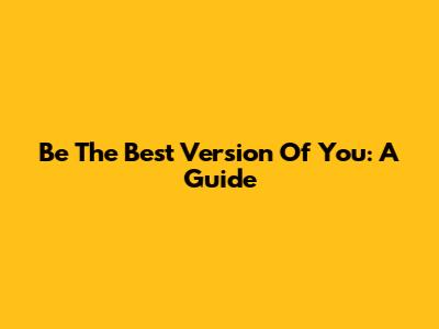 Be The Best Version Of You: A Guide