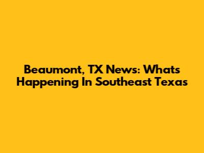 Beaumont, TX News: What's Happening In Southeast Texas