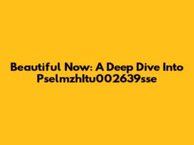 Beautiful Now: A Deep Dive Into PselmzhItu002639sse