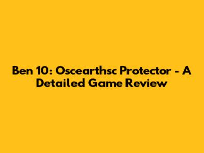 Ben 10: Oscearthsc Protector - A Detailed Game Review