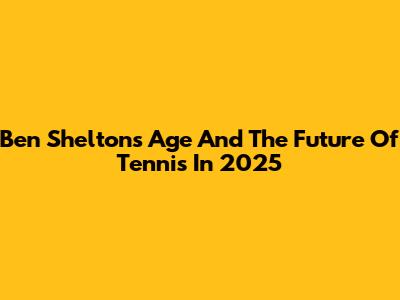 Ben Shelton's Age And The Future Of Tennis In 2025
