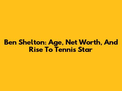 Ben Shelton: Age, Net Worth, And Rise To Tennis Star