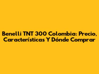 Benelli TNT 300 Colombia: Precio, Características Y Dónde Comprar