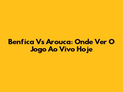 Benfica Vs Arouca: Onde Ver O Jogo Ao Vivo Hoje