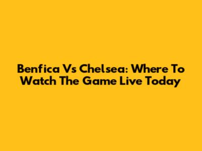 Benfica Vs Chelsea: Where To Watch The Game Live Today
