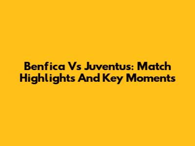 Benfica Vs Juventus: Match Highlights And Key Moments