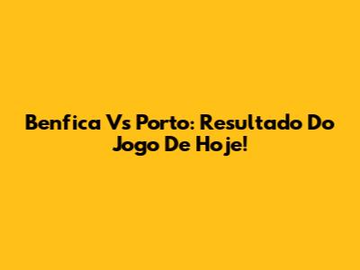 Benfica Vs Porto: Resultado Do Jogo De Hoje!