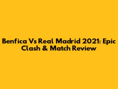 Benfica Vs Real Madrid 2021: Epic Clash & Match Review