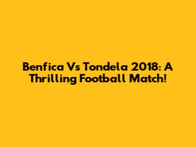 Benfica Vs Tondela 2018: A Thrilling Football Match!