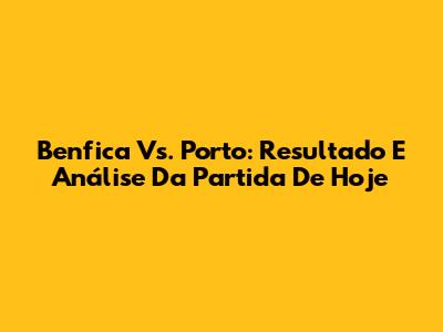 Benfica Vs. Porto: Resultado E Análise Da Partida De Hoje