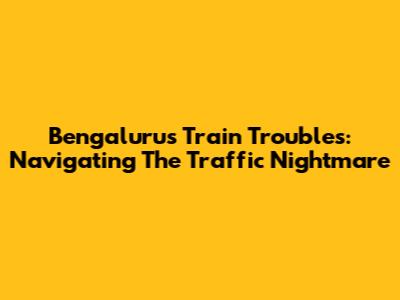 Bengaluru's Train Troubles: Navigating The Traffic Nightmare