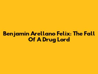 Benjamin Arellano Felix: The Fall Of A Drug Lord