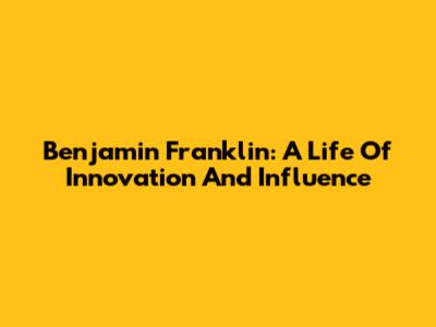 Benjamin Franklin: A Life Of Innovation And Influence