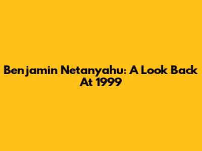 Benjamin Netanyahu: A Look Back At 1999