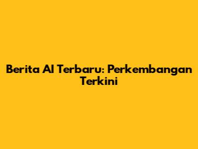 Berita AI Terbaru: Perkembangan Terkini