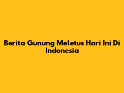 Berita Gunung Meletus Hari Ini Di Indonesia